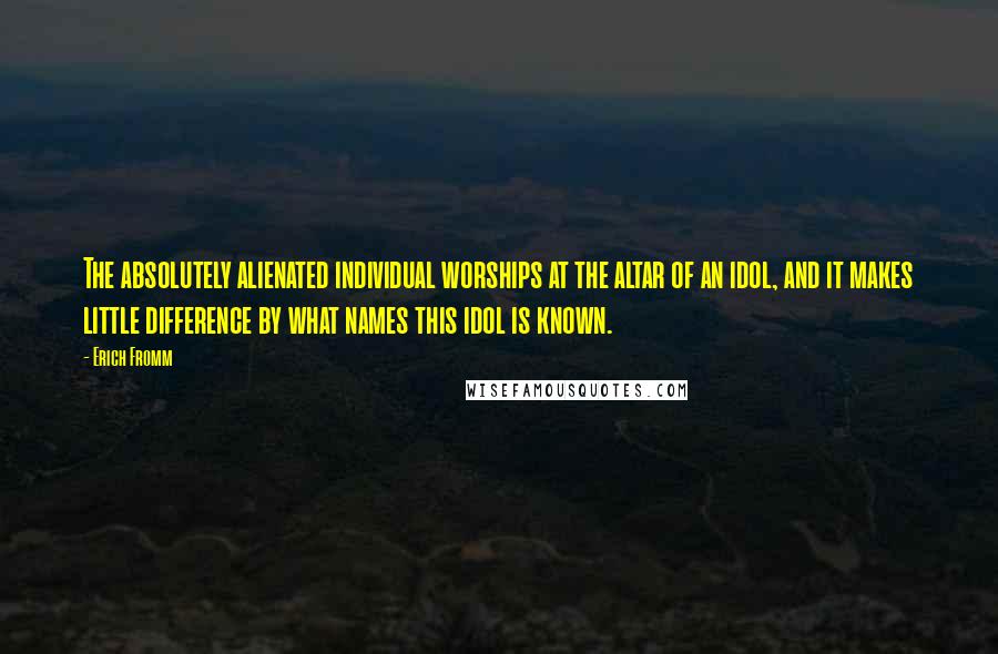 Erich Fromm quotes: The absolutely alienated individual worships at the altar of an idol, and it makes little difference by what names this idol is known. Erich Fromm quotes: The absolutely alienated individual worships at the altar of an idol, and it makes little difference by what names this idol is known.