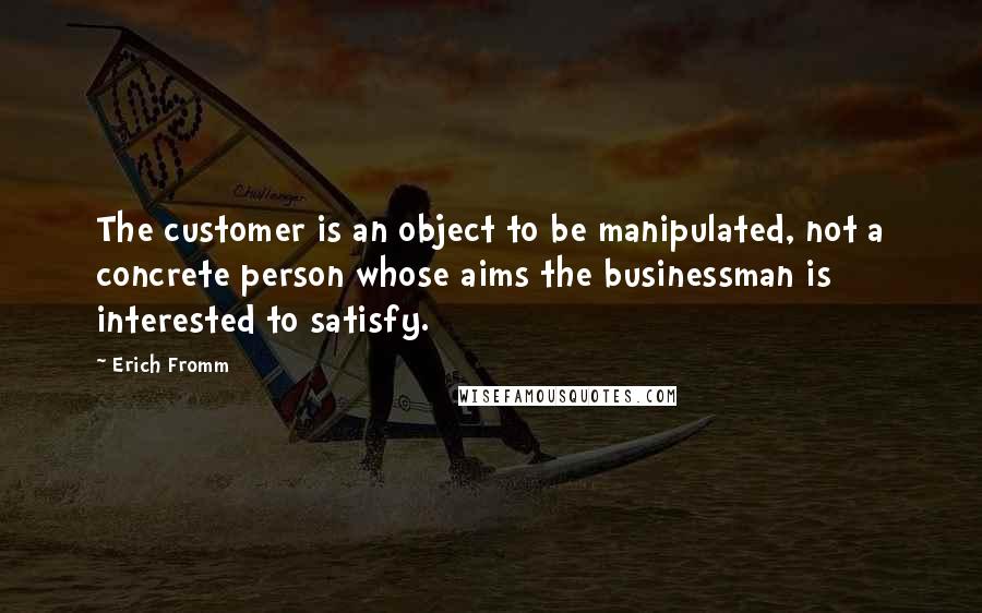 Erich Fromm quotes: The customer is an object to be manipulated, not a concrete person whose aims the businessman is interested to satisfy. Erich Fromm quotes: The customer is an object to be manipulated, not a concrete person whose aims the businessman is interested to satisfy.