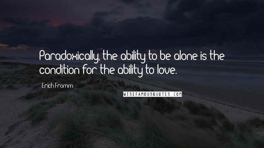 Erich Fromm quotes: Paradoxically, the ability to be alone is the condition for the ability to love. Erich Fromm quotes: Paradoxically, the ability to be alone is the condition for the ability to love.