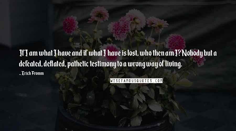 Erich Fromm quotes: If I am what I have and if what I have is lost, who then am I?Nobody but a defeated, deflated, pathetic testimony to a wrong way of living. Erich Fromm quotes: If I am what I have and if what I have is lost, who then am I?Nobody but a defeated, deflated, pathetic testimony to a wrong way of living.