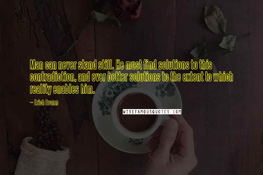 Erich Fromm quotes: Man can never stand still. He must find solutions to this contradiction, and ever better solutions to the extent to which reality enables him. Erich Fromm quotes: Man can never stand still. He must find solutions to this contradiction, and ever better solutions to the extent to which reality enables him.