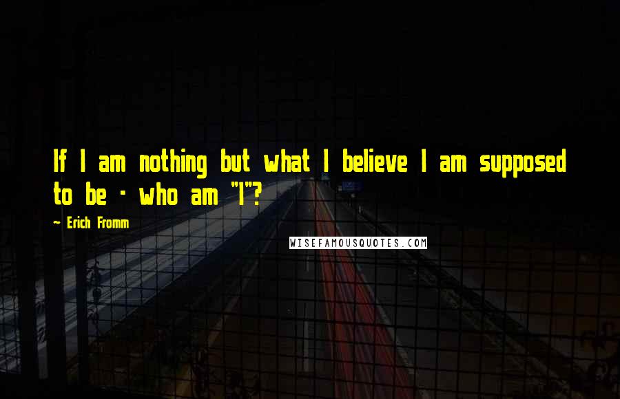 Erich Fromm quotes: If I am nothing but what I believe I am supposed to be - who am "I"? Erich Fromm quotes: If I am nothing but what I believe I am supposed to be - who am "I"?