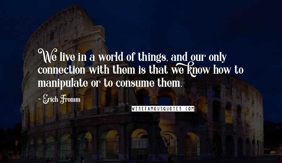 Erich Fromm quotes: We live in a world of things, and our only connection with them is that we know how to manipulate or to consume them. Erich Fromm quotes: We live in a world of things, and our only connection with them is that we know how to manipulate or to consume them.
