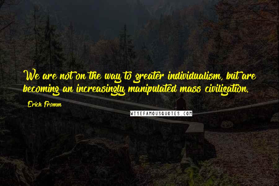 Erich Fromm quotes: We are not on the way to greater individualism, but are becoming an increasingly manipulated mass civilization. Erich Fromm quotes: We are not on the way to greater individualism, but are becoming an increasingly manipulated mass civilization.
