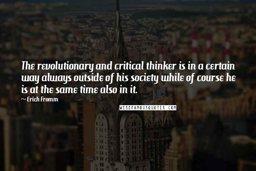 Erich Fromm quotes: The revolutionary and critical thinker is in a certain way always outside of his society while of course he is at the same time also in it. Erich Fromm quotes: The revolutionary and critical thinker is in a certain way always outside of his society while of course he is at the same time also in it.