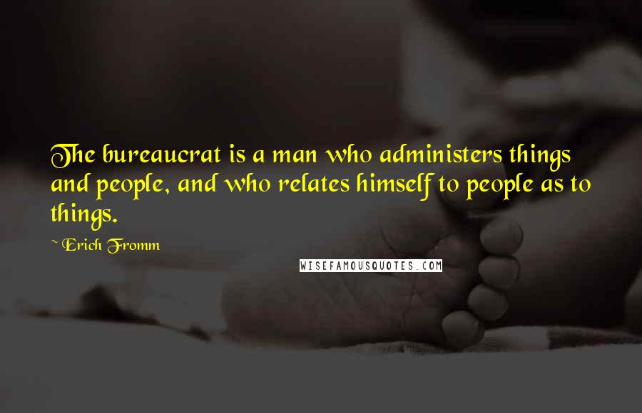Erich Fromm quotes: The bureaucrat is a man who administers things and people, and who relates himself to people as to things.