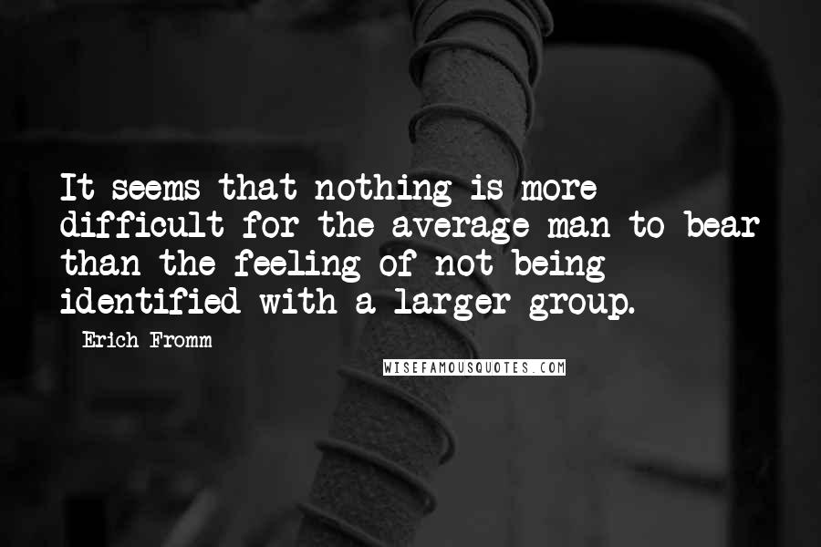 Erich Fromm quotes: It seems that nothing is more difficult for the average man to bear than the feeling of not being identified with a larger group. Erich Fromm quotes: It seems that nothing is more difficult for the average man to bear than the feeling of not being identified with a larger group.