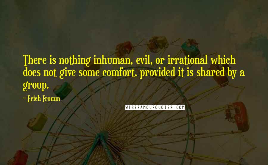 Erich Fromm quotes: There is nothing inhuman, evil, or irrational which does not give some comfort, provided it is shared by a group. Erich Fromm quotes: There is nothing inhuman, evil, or irrational which does not give some comfort, provided it is shared by a group.