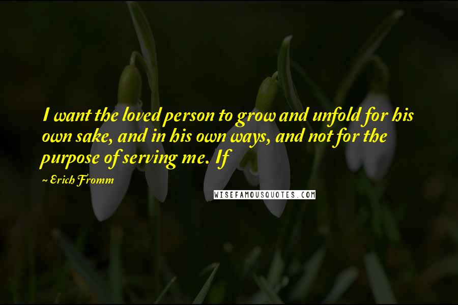 Erich Fromm quotes: I want the loved person to grow and unfold for his own sake, and in his own ways, and not for the purpose of serving me. If