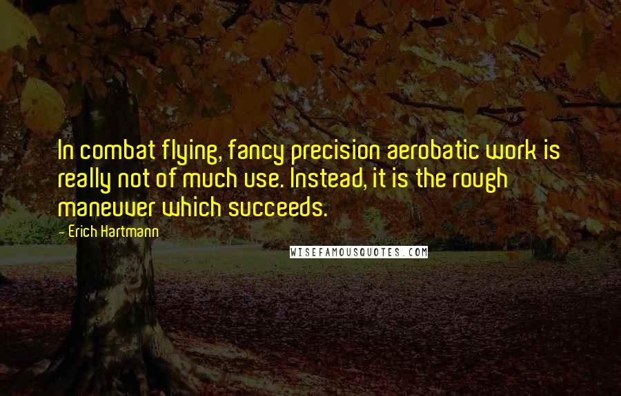 Erich Hartmann quotes: In combat flying, fancy precision aerobatic work is really not of much use. Instead, it is the rough maneuver which succeeds.