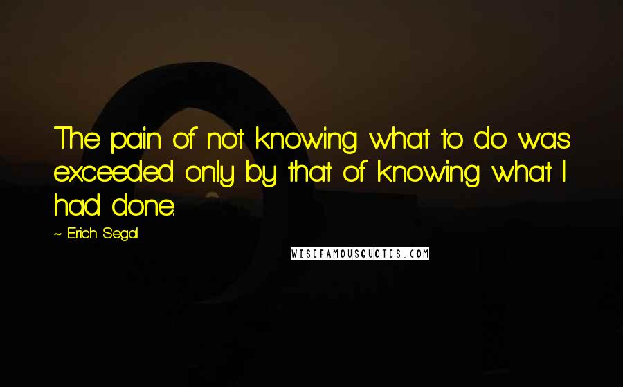 Erich Segal quotes: The pain of not knowing what to do was exceeded only by that of knowing what I had done.