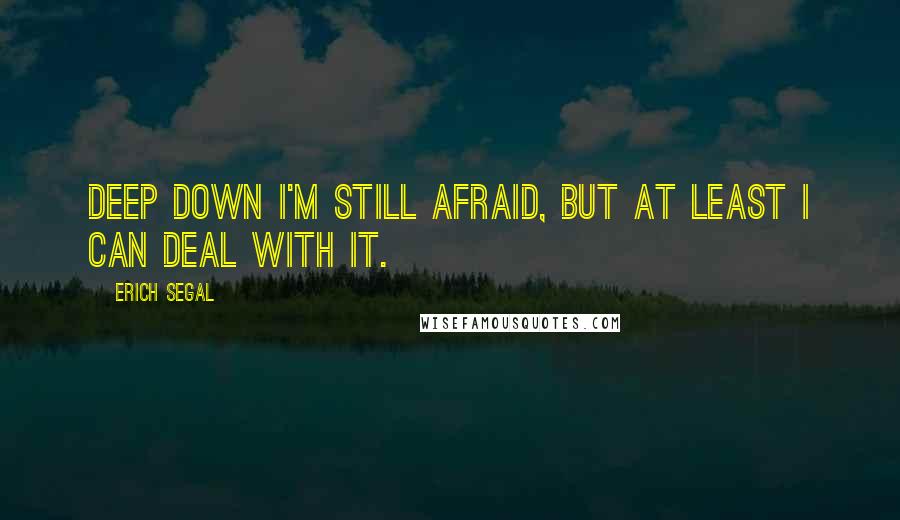 Erich Segal quotes: Deep down I'm still afraid, but at least I can deal with it.