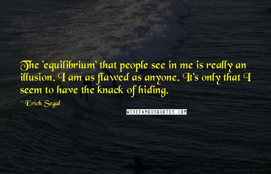 Erich Segal quotes: The 'equilibrium' that people see in me is really an illusion. I am as flawed as anyone. It's only that I seem to have the knack of hiding.