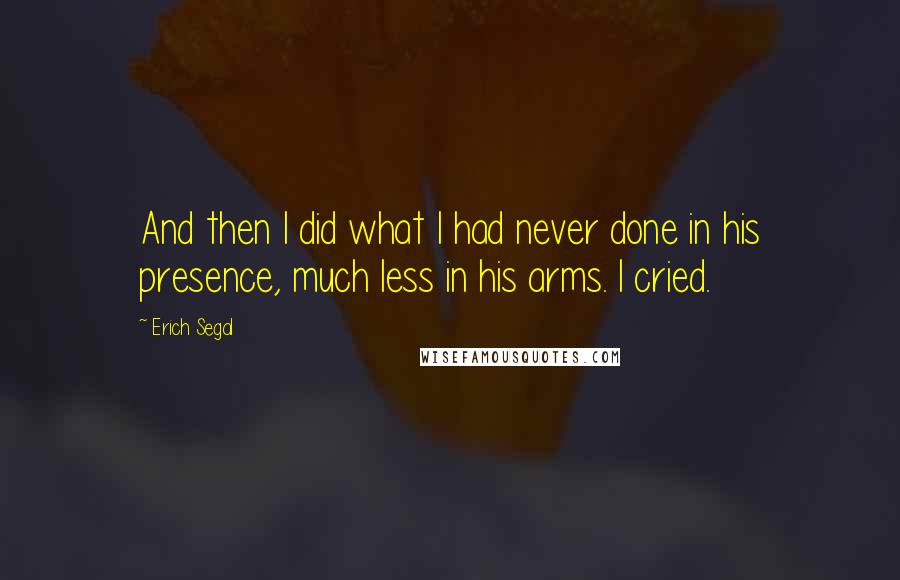 Erich Segal quotes: And then I did what I had never done in his presence, much less in his arms. I cried.