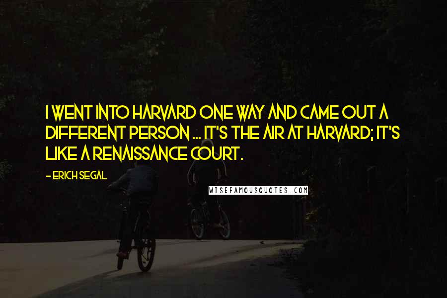 Erich Segal quotes: I went into Harvard one way and came out a different person ... It's the air at Harvard; it's like a Renaissance court.