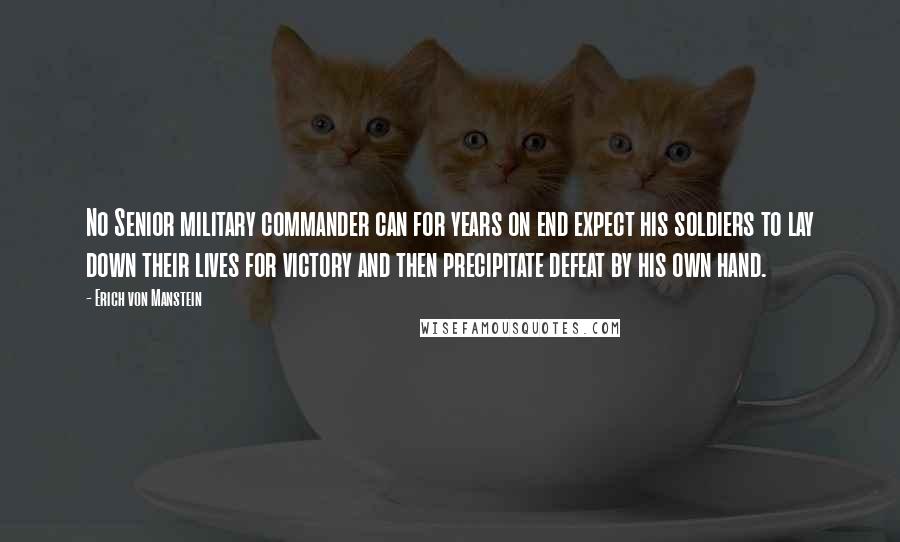 Erich Von Manstein quotes: No Senior military commander can for years on end expect his soldiers to lay down their lives for victory and then precipitate defeat by his own hand.