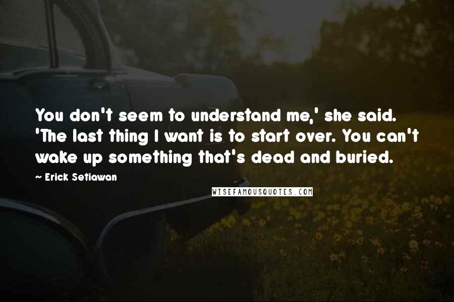 Erick Setiawan quotes: You don't seem to understand me,' she said. 'The last thing I want is to start over. You can't wake up something that's dead and buried. Erick Setiawan quotes: You don't seem to understand me,' she said. 'The last thing I want is to start over. You can't wake up something that's dead and buried.