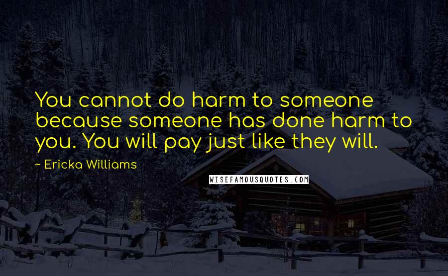 Ericka Williams quotes: You cannot do harm to someone because someone has done harm to you. You will pay just like they will. Ericka Williams quotes: You cannot do harm to someone because someone has done harm to you. You will pay just like they will.