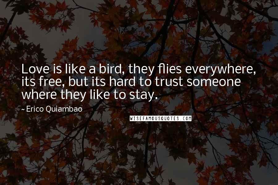 Erico Quiambao quotes: Love is like a bird, they flies everywhere, its free, but its hard to trust someone where they like to stay. Erico Quiambao quotes: Love is like a bird, they flies everywhere, its free, but its hard to trust someone where they like to stay.