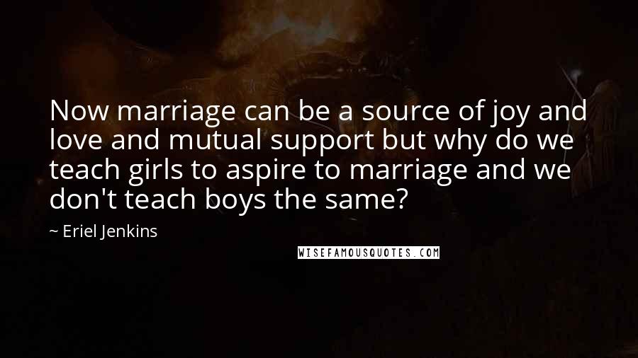 Eriel Jenkins quotes: Now marriage can be a source of joy and love and mutual support but why do we teach girls to aspire to marriage and we don't teach boys the same?