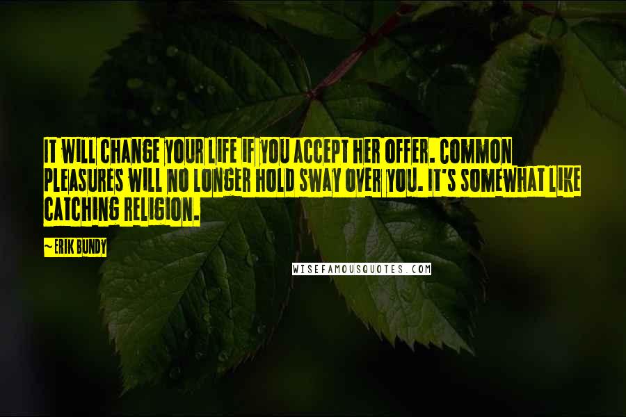 Erik Bundy quotes: It will change your life if you accept her offer. Common pleasures will no longer hold sway over you. It's somewhat like catching religion. Erik Bundy quotes: It will change your life if you accept her offer. Common pleasures will no longer hold sway over you. It's somewhat like catching religion.