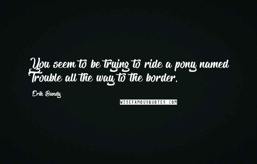 Erik Bundy quotes: You seem to be trying to ride a pony named Trouble all the way to the border.