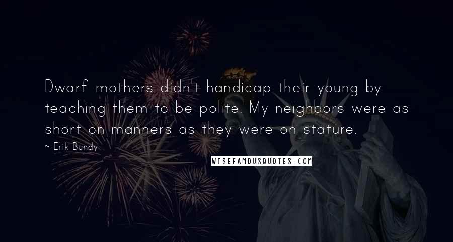 Erik Bundy quotes: Dwarf mothers didn't handicap their young by teaching them to be polite. My neighbors were as short on manners as they were on stature. Erik Bundy quotes: Dwarf mothers didn't handicap their young by teaching them to be polite. My neighbors were as short on manners as they were on stature.