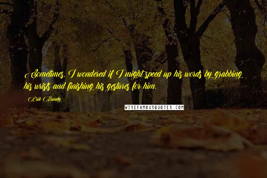 Erik Bundy quotes: Sometimes, I wondered if I might speed up his words by grabbing his wrists and finishing his gestures for him. Erik Bundy quotes: Sometimes, I wondered if I might speed up his words by grabbing his wrists and finishing his gestures for him.