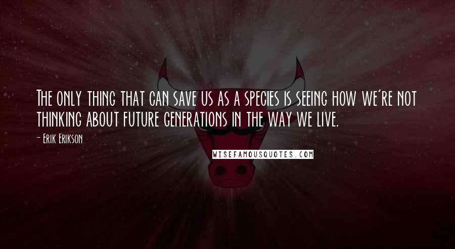 Erik Erikson quotes: The only thing that can save us as a species is seeing how we're not thinking about future generations in the way we live.