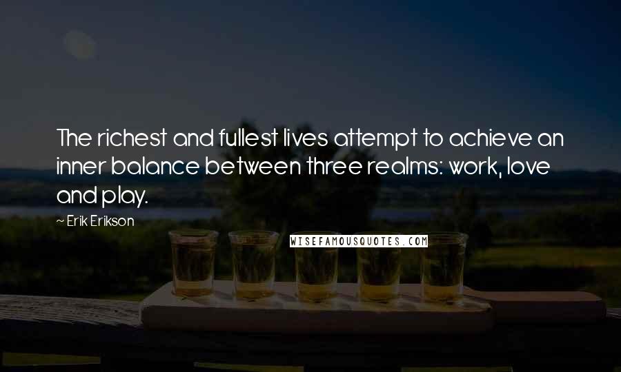 Erik Erikson quotes: The richest and fullest lives attempt to achieve an inner balance between three realms: work, love and play. Erik Erikson quotes: The richest and fullest lives attempt to achieve an inner balance between three realms: work, love and play.