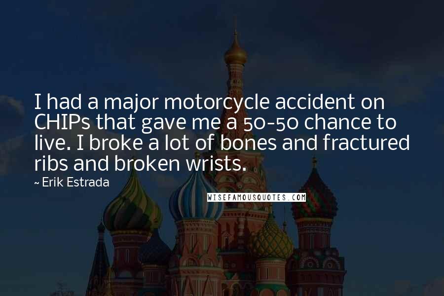 Erik Estrada quotes: I had a major motorcycle accident on CHIPs that gave me a 50-50 chance to live. I broke a lot of bones and fractured ribs and broken wrists. Erik Estrada quotes: I had a major motorcycle accident on CHIPs that gave me a 50-50 chance to live. I broke a lot of bones and fractured ribs and broken wrists.