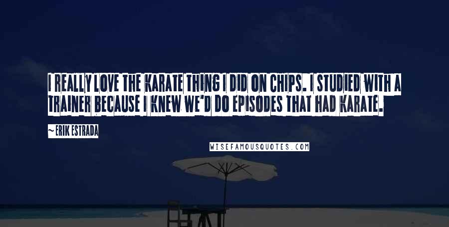 Erik Estrada quotes: I really love the karate thing I did on CHIPs. I studied with a trainer because I knew we'd do episodes that had karate.