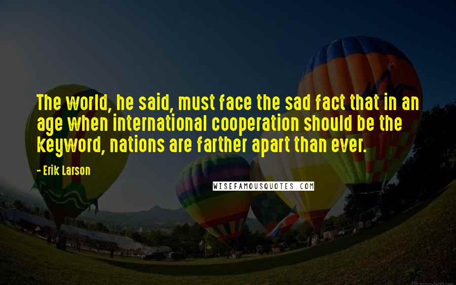 Erik Larson quotes: The world, he said, must face the sad fact that in an age when international cooperation should be the keyword, nations are farther apart than ever.