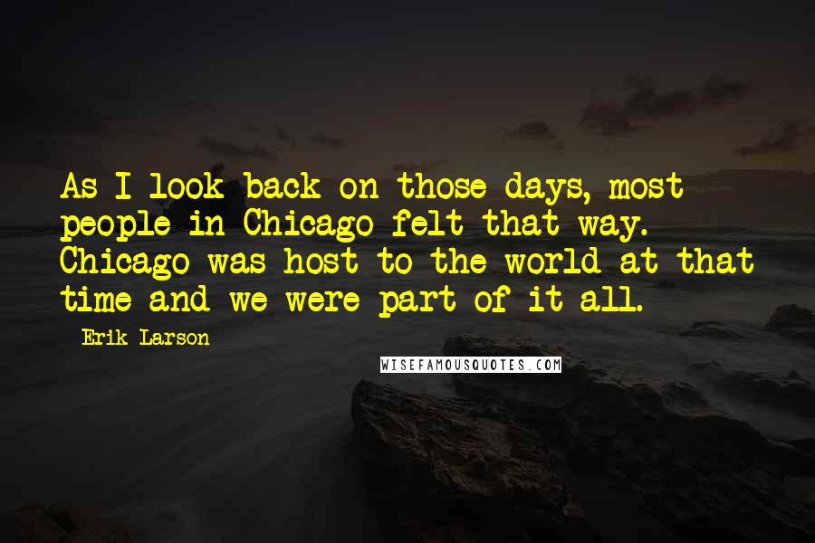 Erik Larson quotes: As I look back on those days, most people in Chicago felt that way. Chicago was host to the world at that time and we were part of it all.