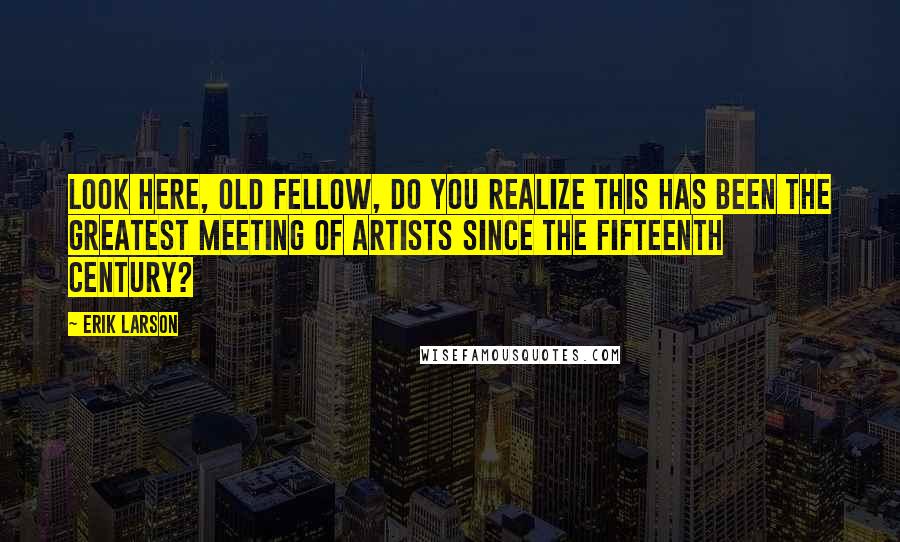 Erik Larson quotes: Look here, old fellow, do you realize this has been the greatest meeting of artists since the fifteenth century?