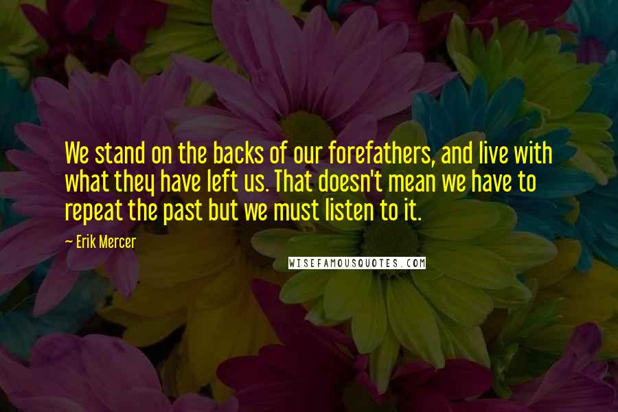 Erik Mercer quotes: We stand on the backs of our forefathers, and live with what they have left us. That doesn't mean we have to repeat the past but we must listen to