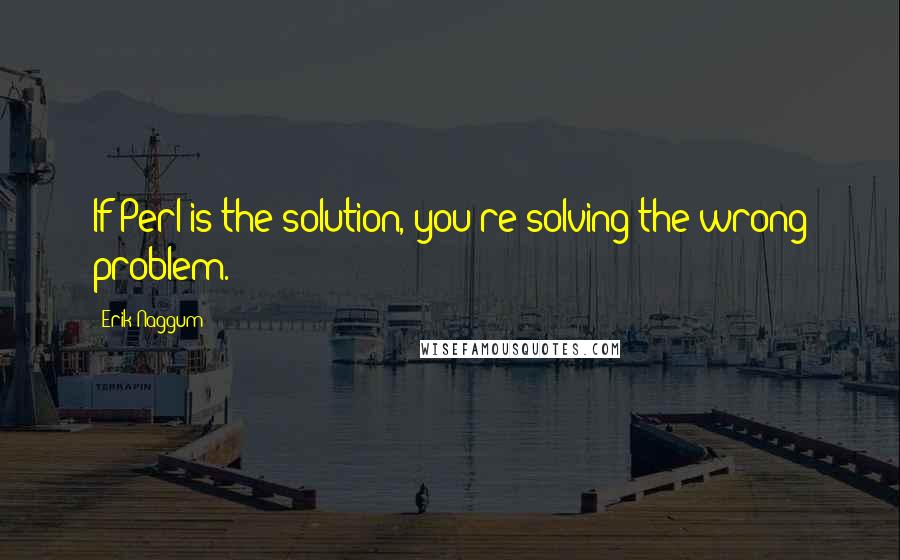 Erik Naggum quotes: If Perl is the solution, you're solving the wrong problem.