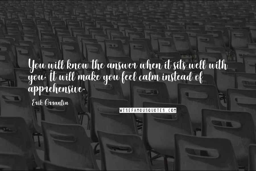 Erik Orrantia quotes: You will know the answer when it sits well with you. It will make you feel calm instead of apprehensive.