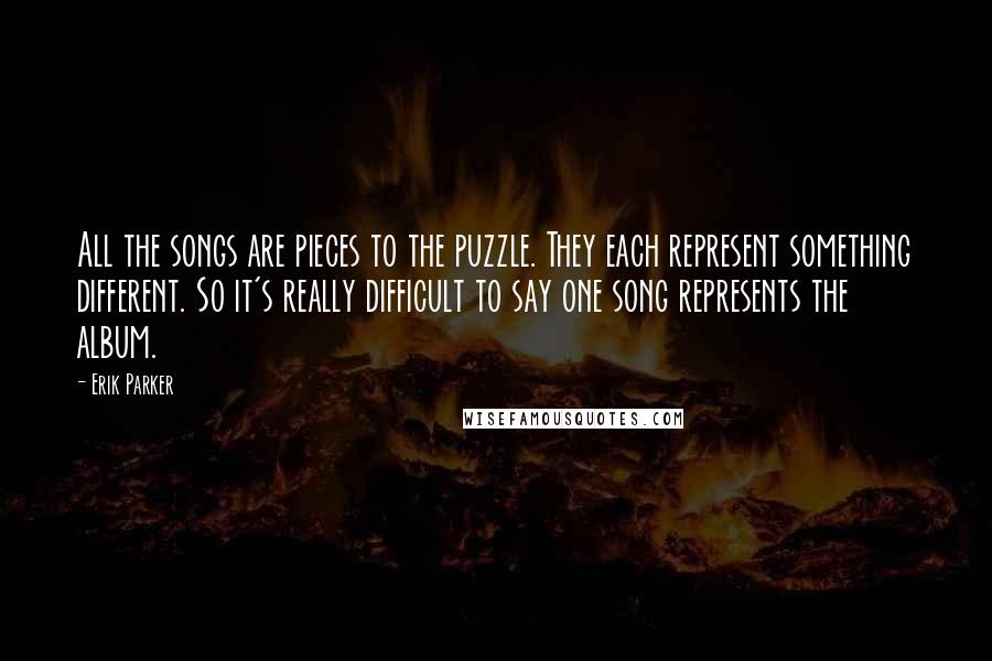 Erik Parker quotes: All the songs are pieces to the puzzle. They each represent something different. So it's really difficult to say one song represents the album. Erik Parker quotes: All the songs are pieces to the puzzle. They each represent something different. So it's really difficult to say one song represents the album.