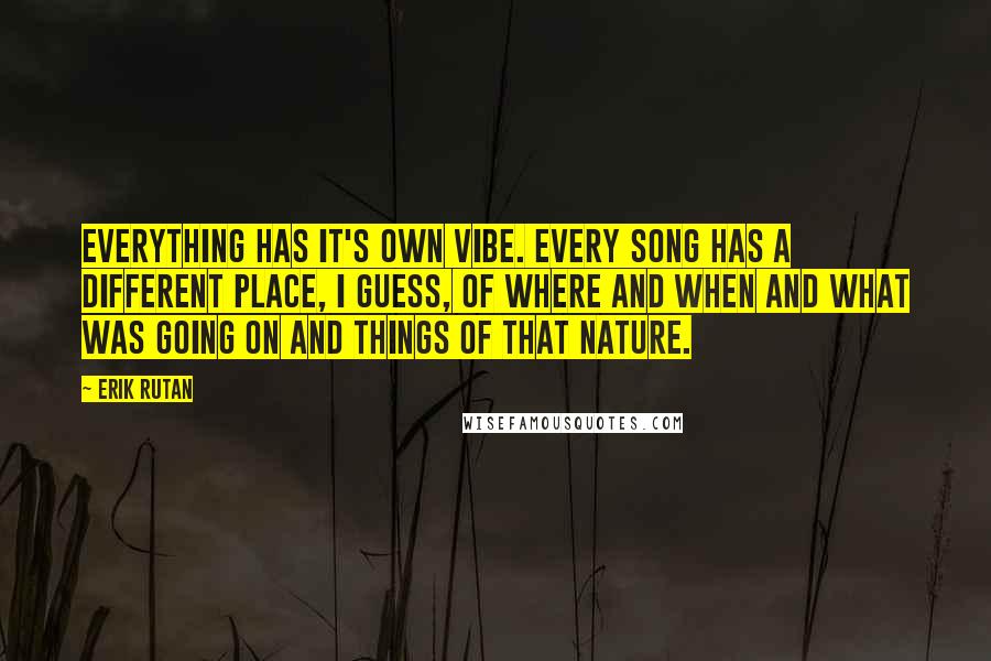 Erik Rutan quotes: Everything has it's own vibe. Every song has a different place, I guess, of where and when and what was going on and things of that nature. Erik Rutan quotes: Everything has it's own vibe. Every song has a different place, I guess, of where and when and what was going on and things of that nature.