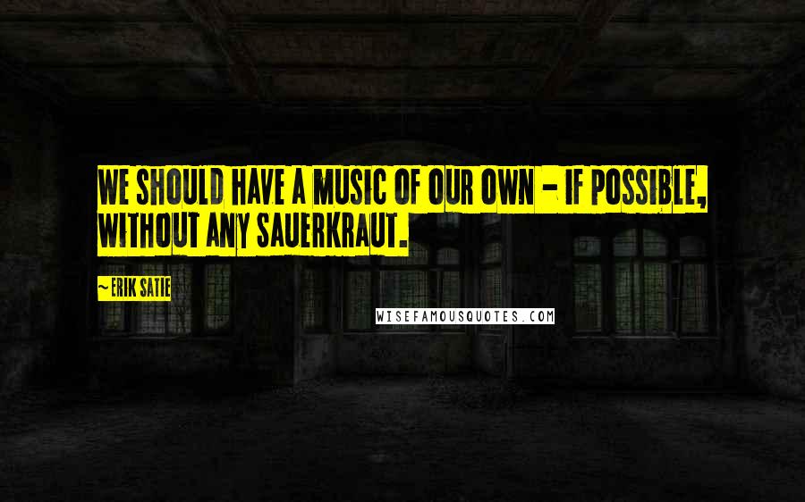 Erik Satie quotes: We should have a music of our own - if possible, without any Sauerkraut.