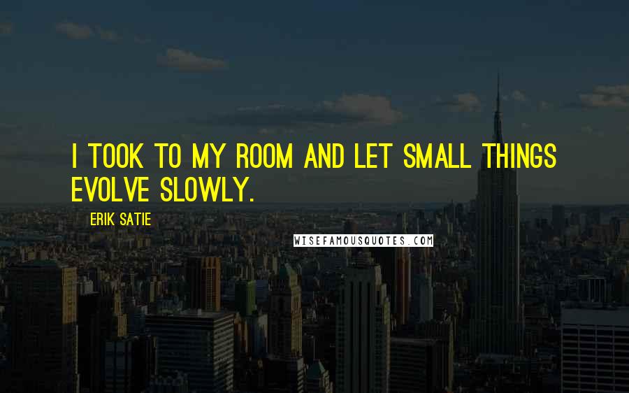 Erik Satie quotes: I took to my room and let small things evolve slowly.
