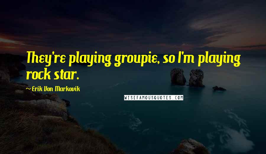 Erik Von Markovik quotes: They're playing groupie, so I'm playing rock star.