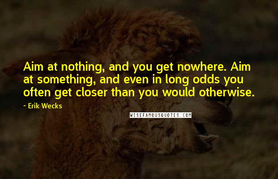 Erik Wecks quotes: Aim at nothing, and you get nowhere. Aim at something, and even in long odds you often get closer than you would otherwise.