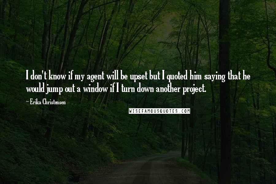 Erika Christensen quotes: I don't know if my agent will be upset but I quoted him saying that he would jump out a window if I turn down another project.