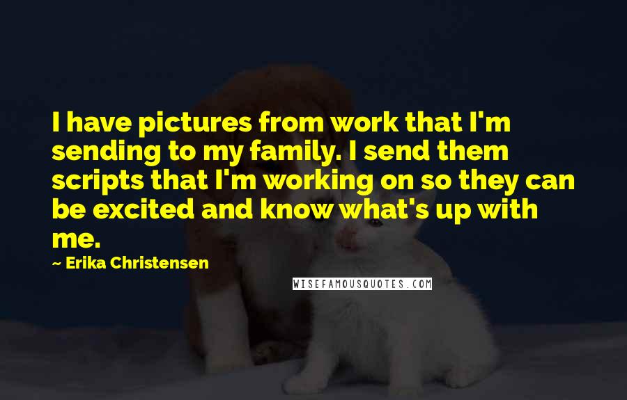 Erika Christensen quotes: I have pictures from work that I'm sending to my family. I send them scripts that I'm working on so they can be excited and know what's up with me.