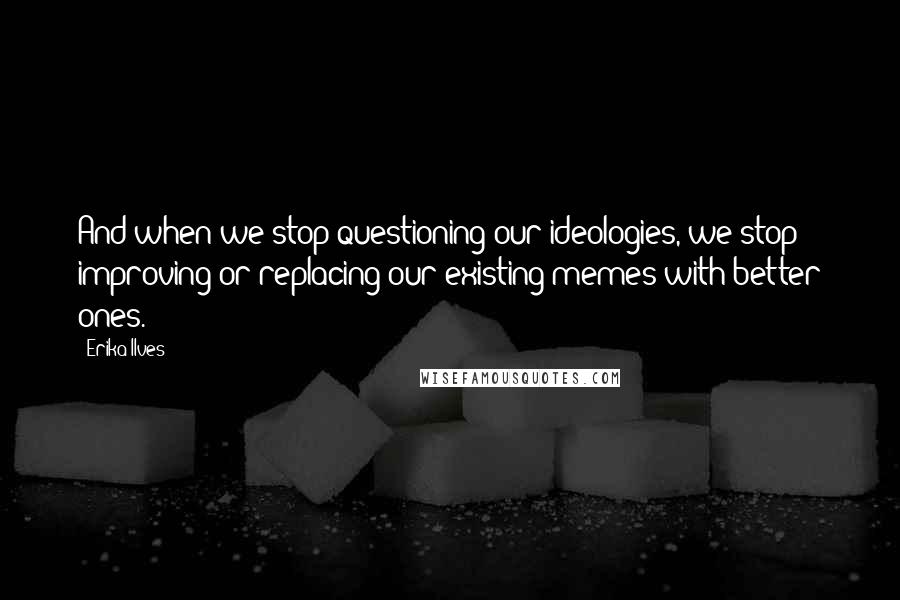 Erika Ilves quotes: And when we stop questioning our ideologies, we stop improving or replacing our existing memes with better ones.