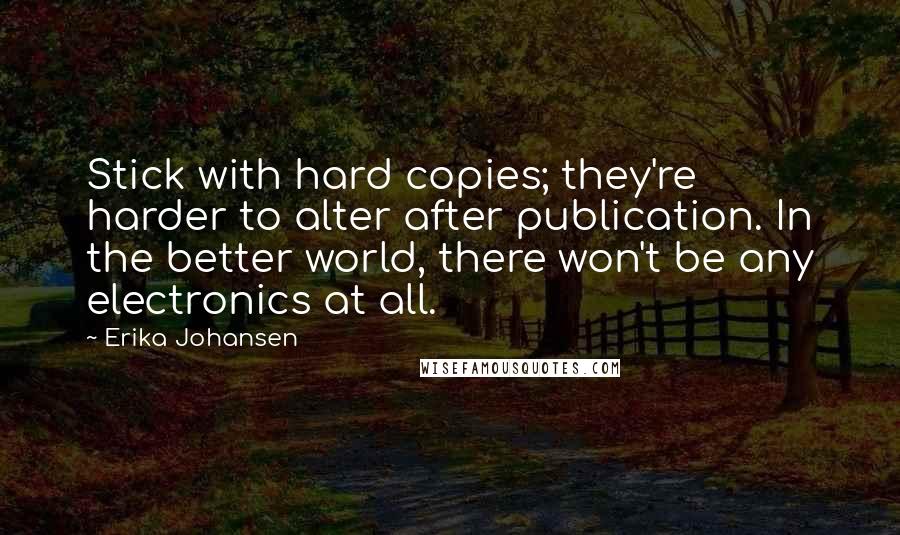 Erika Johansen quotes: Stick with hard copies; they're harder to alter after publication. In the better world, there won't be any electronics at all. Erika Johansen quotes: Stick with hard copies; they're harder to alter after publication. In the better world, there won't be any electronics at all.