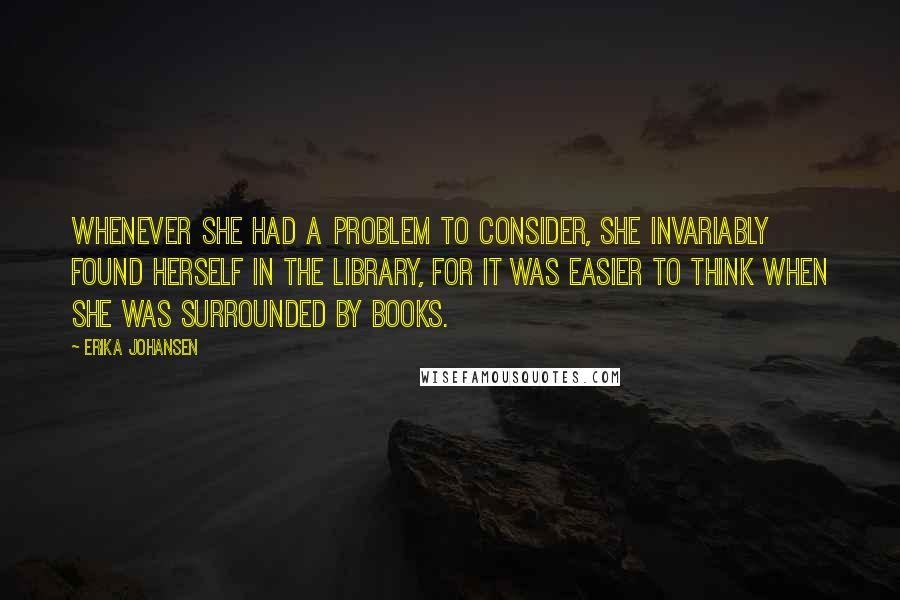 Erika Johansen quotes: Whenever she had a problem to consider, she invariably found herself in the library, for it was easier to think when she was surrounded by books.