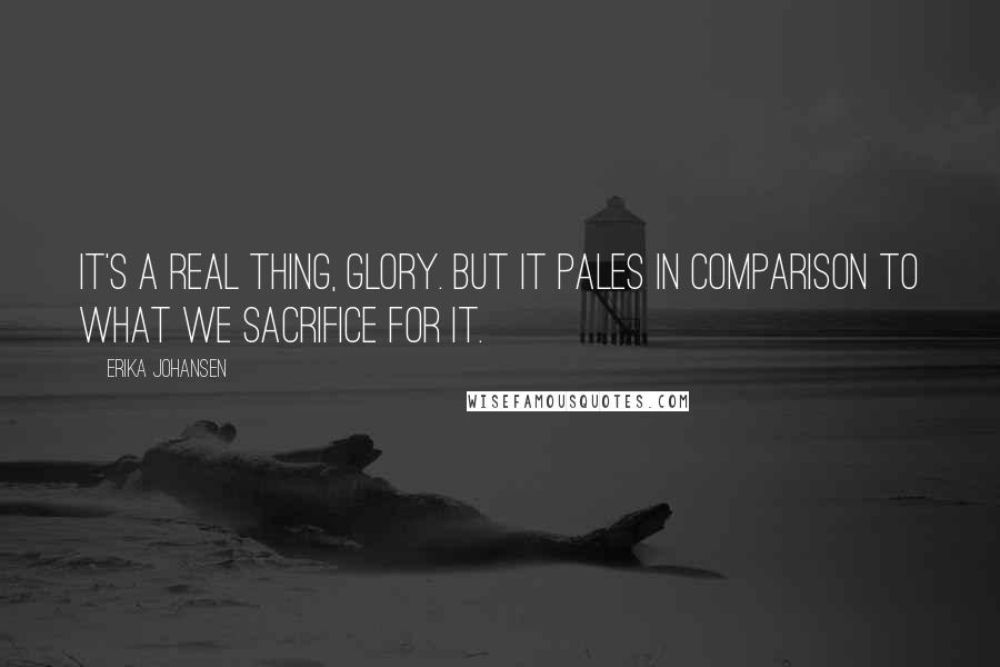 Erika Johansen quotes: It's a real thing, glory. But it pales in comparison to what we sacrifice for it.